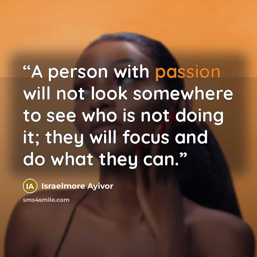 “A person with passion will not look somewhere to see who is not doing it; they will focus and do what they can.” quote by Israelmore Ayivor