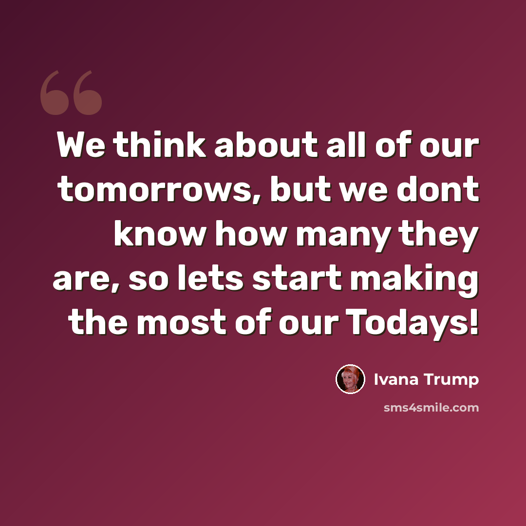 “We think about all of our tomorrows, but we dont know how many they are, so lets start making the most of our Todays!” quote by Ivana Trump
