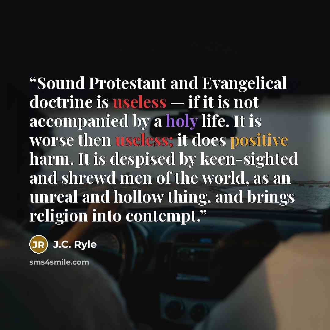 “Sound Protestant and Evangelical doctrine is useless — if it is not accompanied by a holy life. It is worse then useless; it does positive harm. It is despised by keen-sighted and shrewd men of the world, as an unreal and hollow thing, and brings religion into contempt.” quote by J.C. Ryle