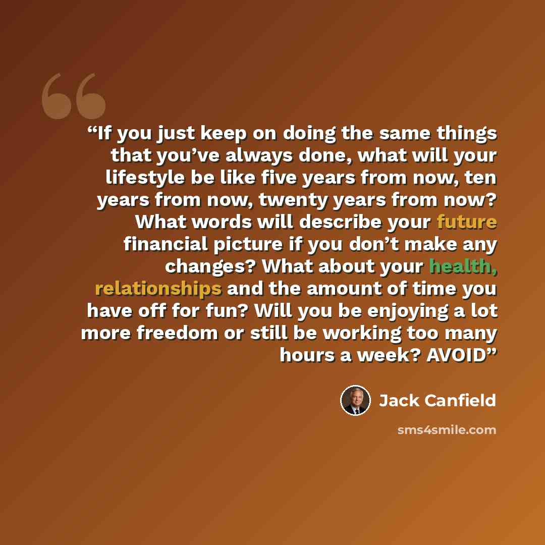 “If you just keep on doing the same things that you’ve always done, what will your lifestyle be like five years from now, ten years from now, twenty years from now? What words will describe your future financial picture if you don’t make any changes? What about your health, relationships and the…” quote by Jack Canfield