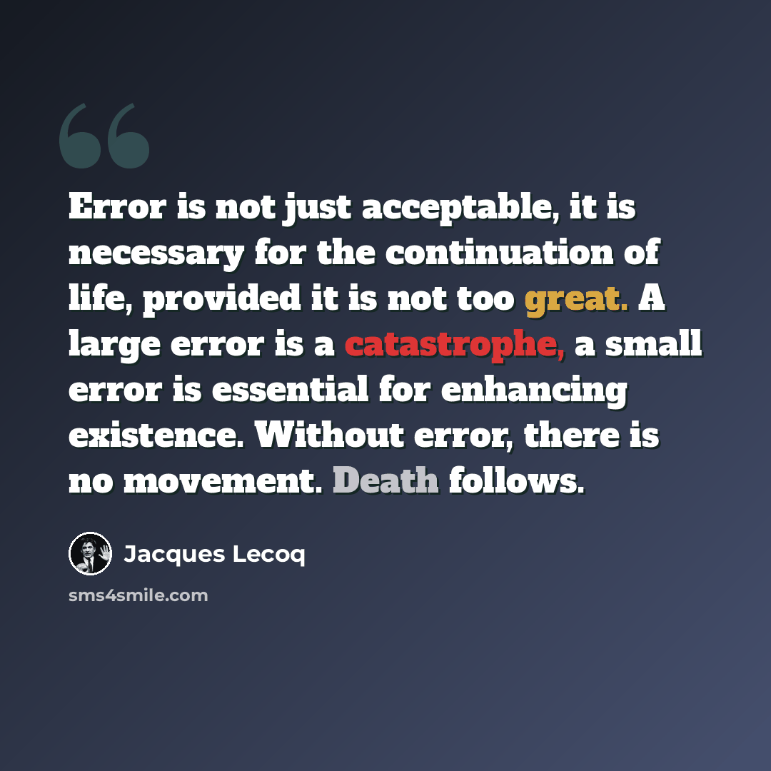 “Error is not just acceptable, it is necessary for the continuation of life, provided it is not too great. A large error is a catastrophe, a small error is essential for enhancing existence. Without error, there is no movement. Death follows.” quote by Jacques Lecoq