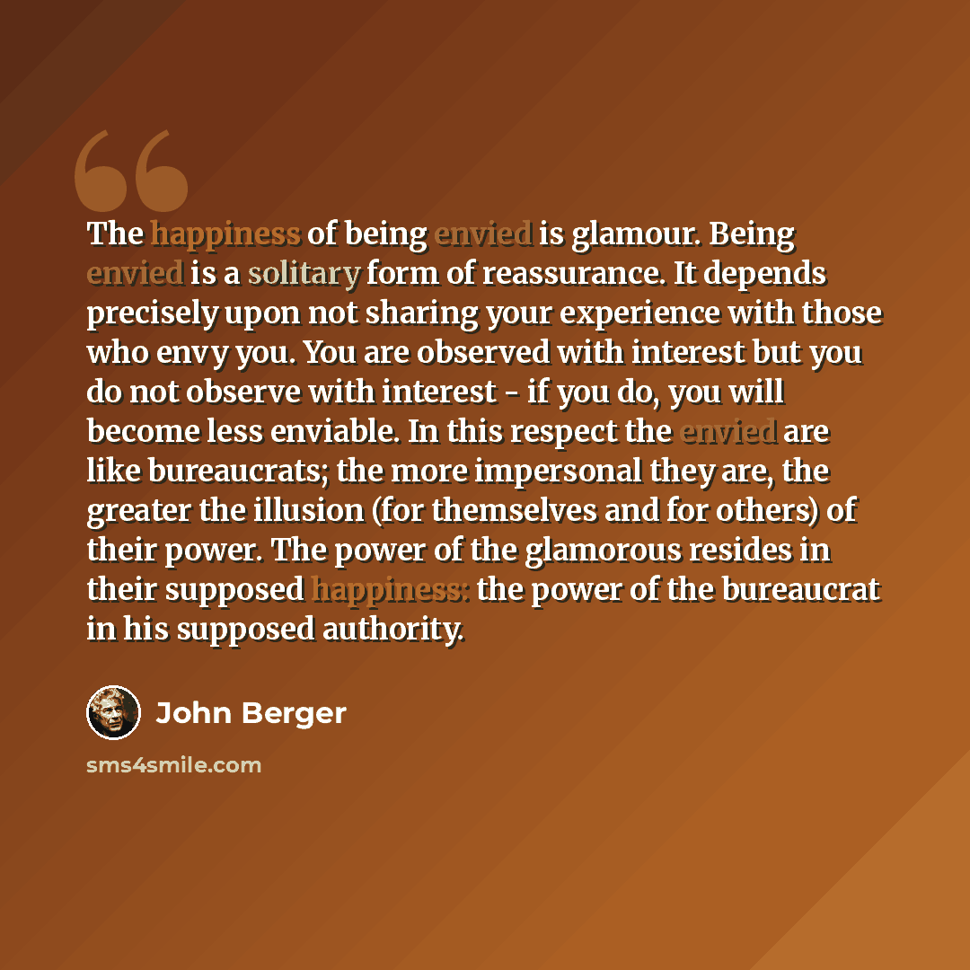 “The happiness of being envied is glamour. Being envied is a solitary form of reassurance. It depends precisely upon not sharing your experience with those who envy you. You are observed with interest but you do not observe with interest - if you do, you will become less enviable. In this respect…” quote by John Berger