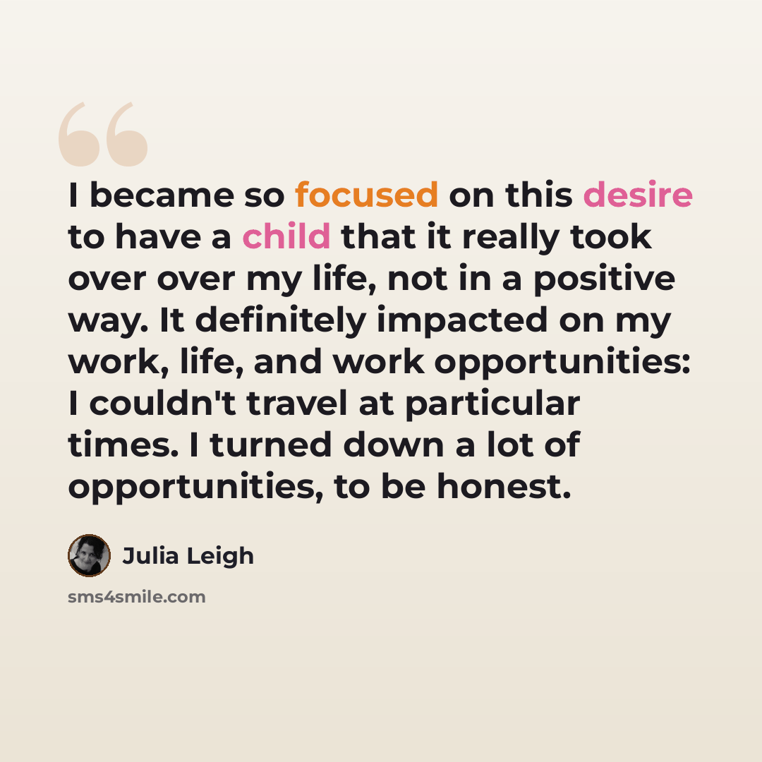 “I became so focused on this desire to have a child that it really took over over my life, not in a positive way. It definitely impacted on my work, life, and work opportunities: I couldn't travel at particular times. I turned down a lot of opportunities, to be honest.” quote by Julia Leigh