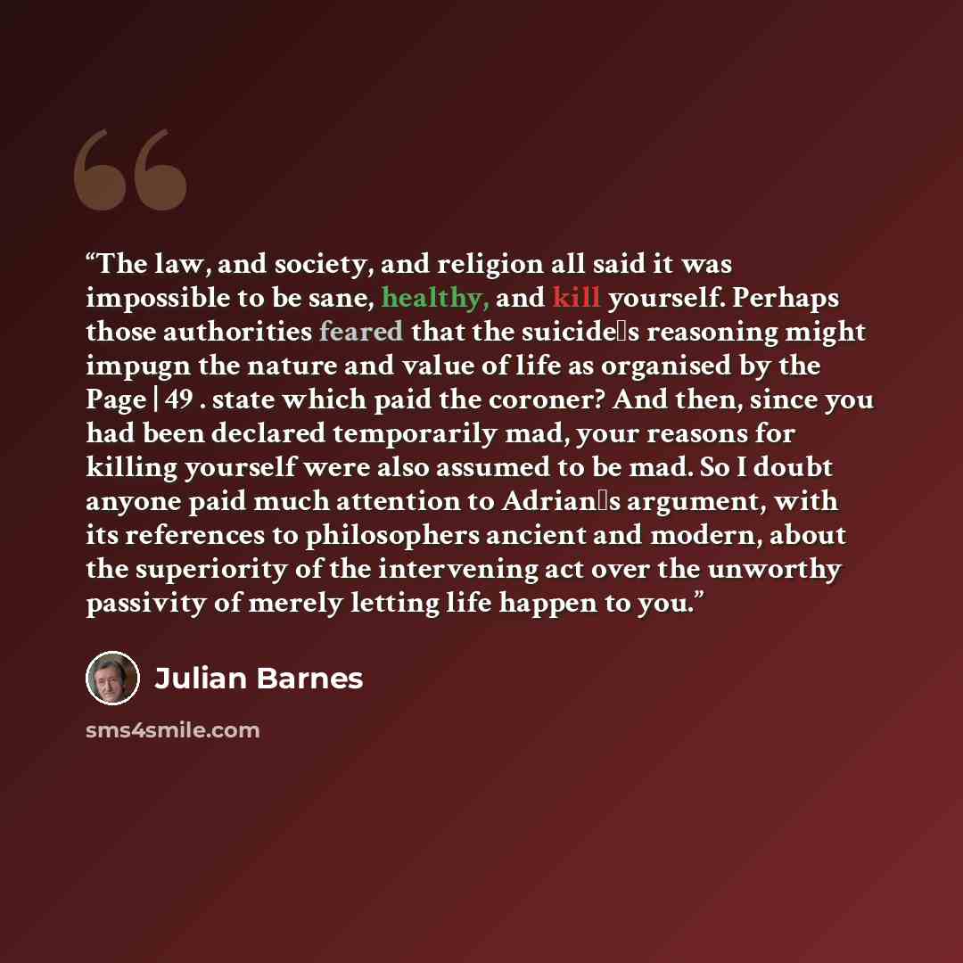 “The law, and society, and religion all said it was impossible to be sane, healthy, and kill yourself. Perhaps those authorities feared that the suicide‟s reasoning might impugn the nature and value of life as organised by the Page | 49 . state which paid the coroner? And then, since you had been…” quote by Julian Barnes