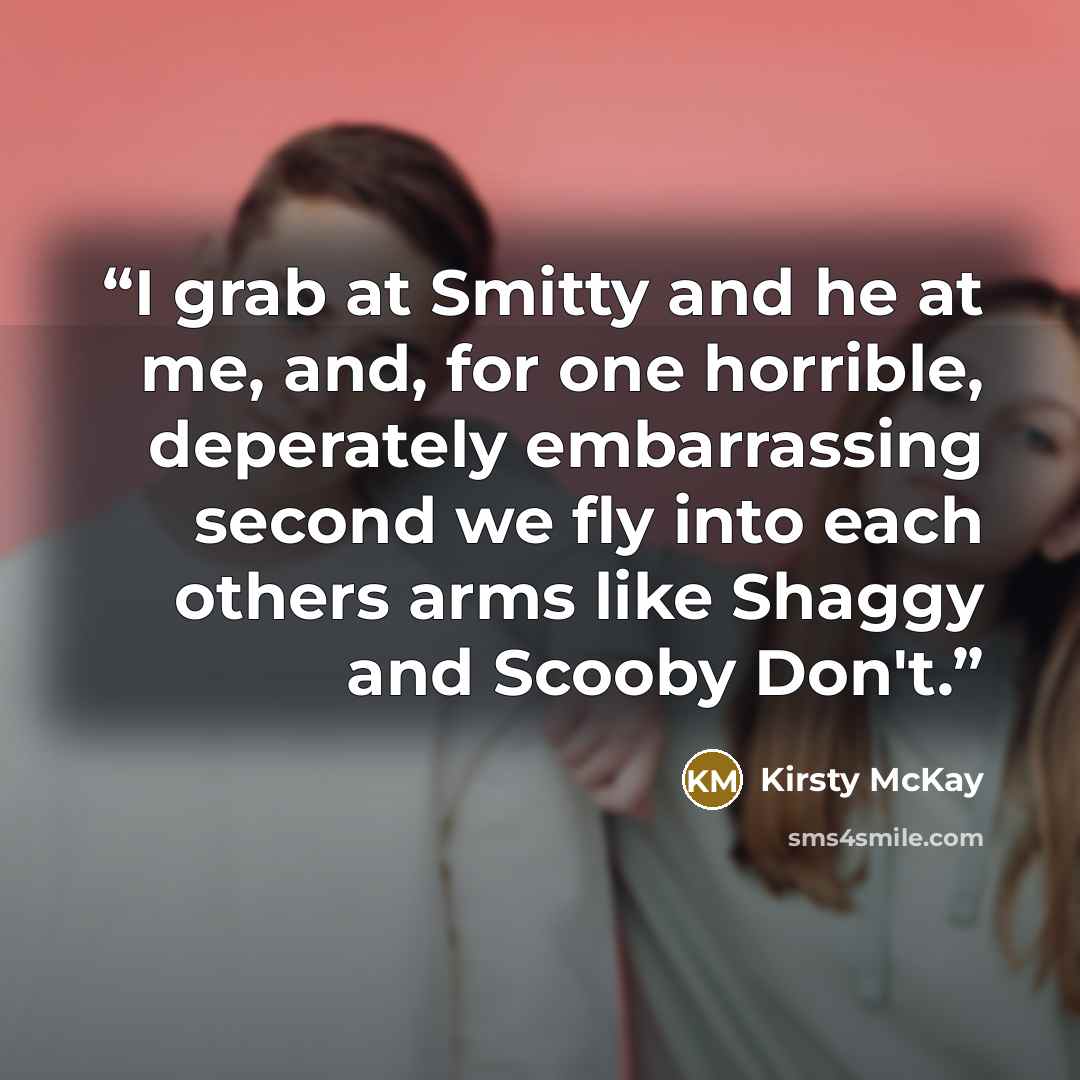 “I grab at Smitty and he at me, and, for one horrible, deperately embarrassing second we fly into each others arms like Shaggy and Scooby Don't.” quote by Kirsty McKay