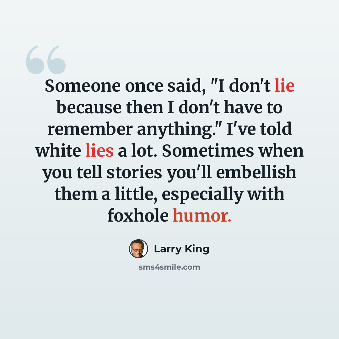 “Someone once said, "I don't lie because then I don't have to remember anything." I've told white lies a lot. Sometimes when you tell stories you'll embellish them a little, especially with foxhole humor.” quote by Larry King