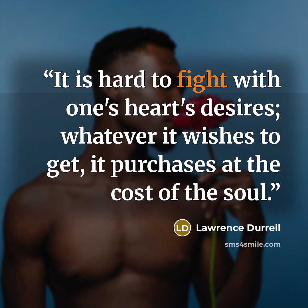 “It is hard to fight with one's heart's desires; whatever it wishes to get, it purchases at the cost of the soul.” quote by Lawrence Durrell