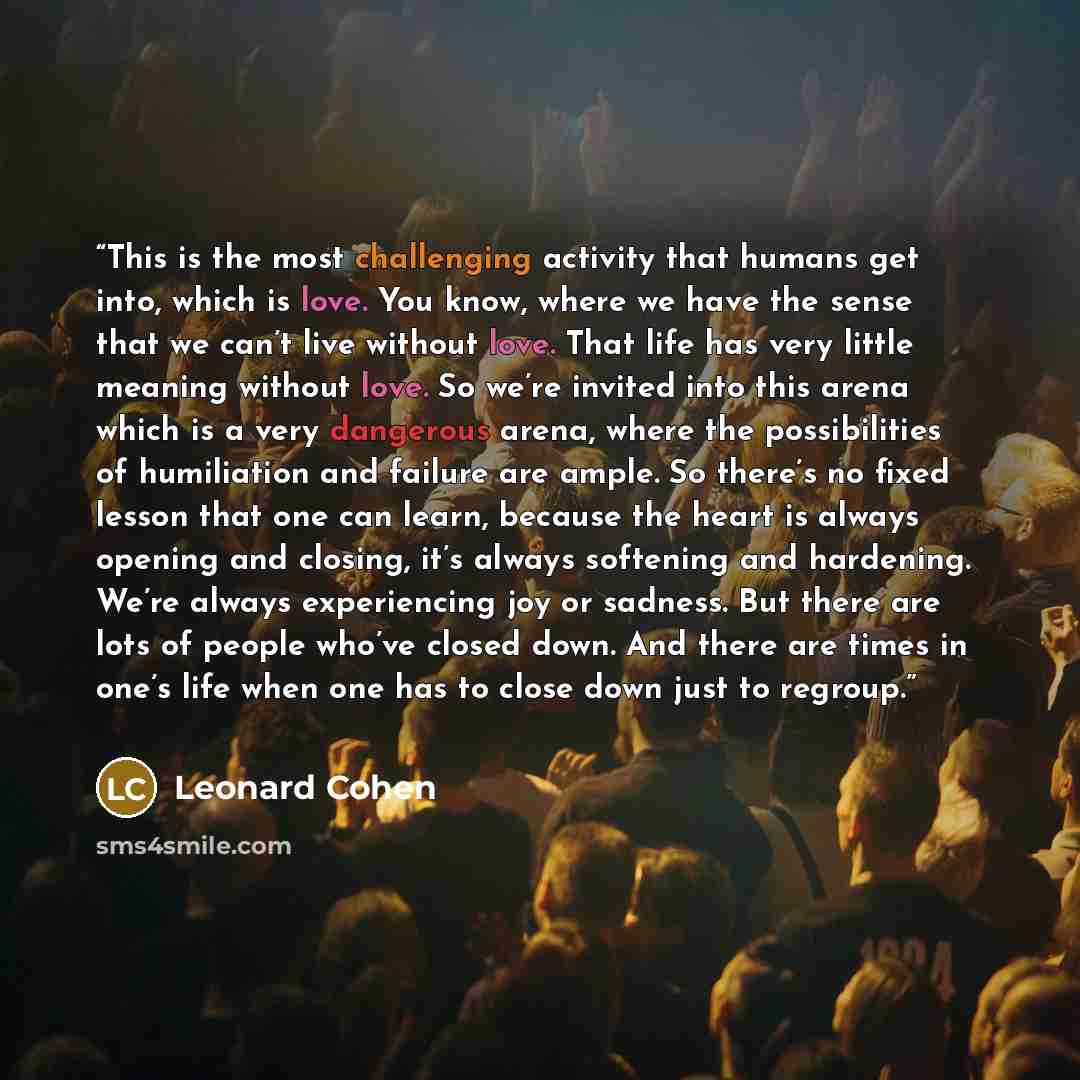 “This is the most challenging activity that humans get into, which is love. You know, where we have the sense that we can’t live without love. That life has very little meaning without love. So we’re invited into this arena which is a very dangerous arena, where the possibilities of humiliation and…” quote by Leonard Cohen