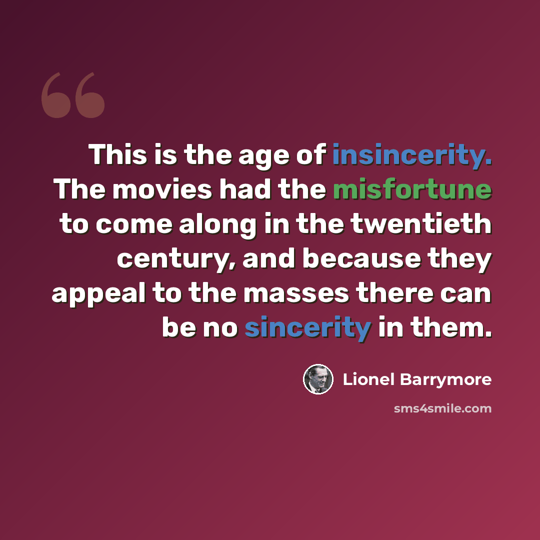 “This is the age of insincerity. The movies had the misfortune to come along in the twentieth century, and because they appeal to the masses there can be no sincerity in them.” quote by Lionel Barrymore