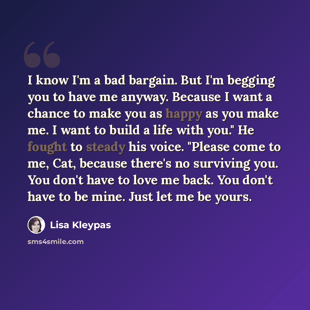 “I know I'm a bad bargain. But I'm begging you to have me anyway. Because I want a chance to make you as happy as you make me. I want to build a life with you." He fought to steady his voice. "Please come to me, Cat, because there's no surviving you. You don't have to love me back. You don't have…” quote by Lisa Kleypas