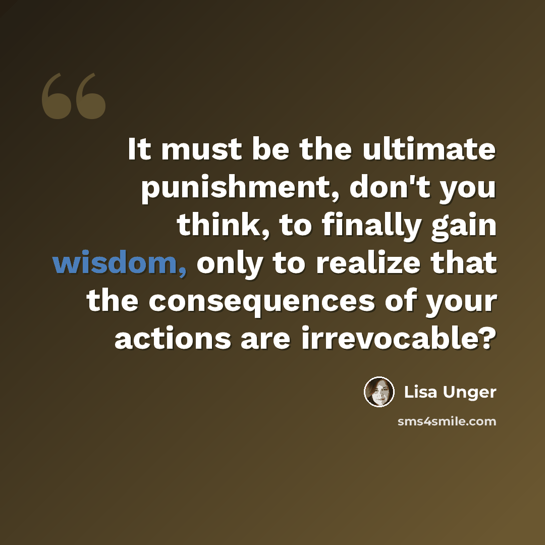 “It must be the ultimate punishment, don't you think, to finally gain wisdom, only to realize that the consequences of your actions are irrevocable?” quote by Lisa Unger