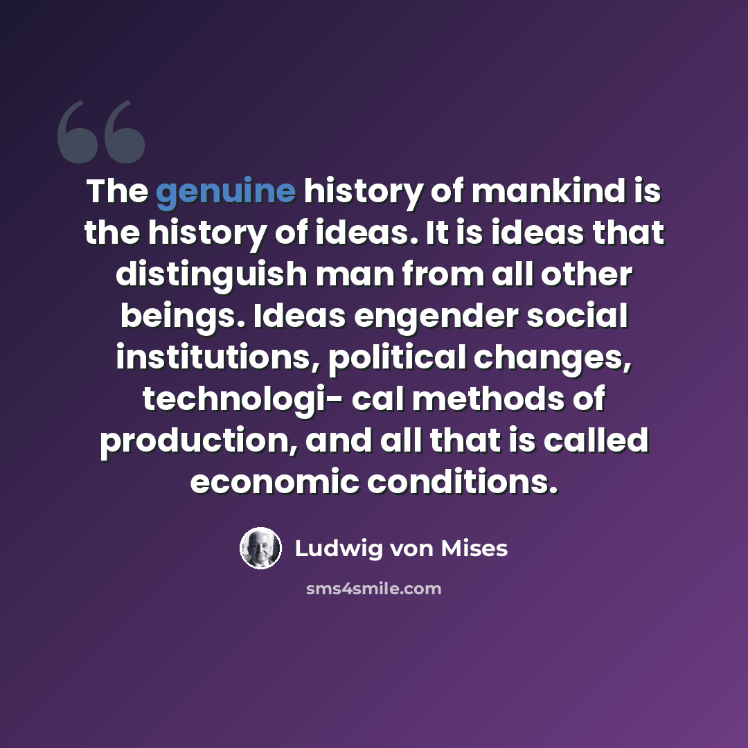 “The genuine history of mankind is the history of ideas. It is ideas that distinguish man from all other beings. Ideas engender social institutions, political changes, technologi- cal methods of production, and all that is called economic conditions.” quote by Ludwig von Mises