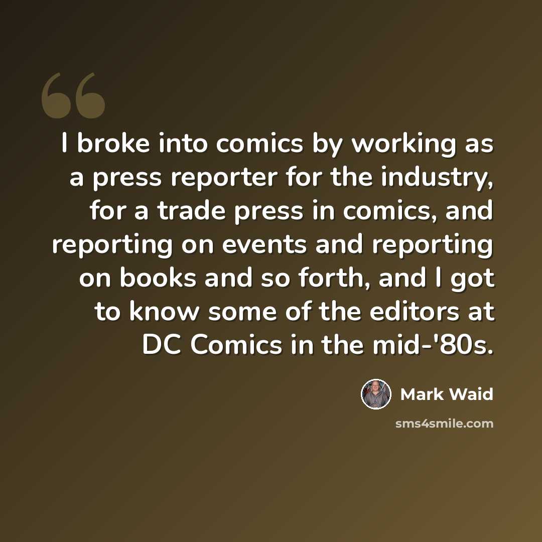 “I broke into comics by working as a press reporter for the industry, for a trade press in comics, and reporting on events and reporting on books and so forth, and I got to know some of the editors at DC Comics in the mid-'80s.” quote by Mark Waid