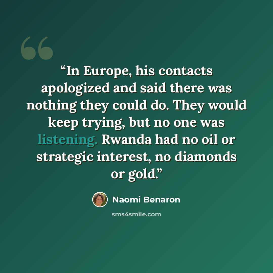 “In Europe, his contacts apologized and said there was nothing they could do. They would keep trying, but no one was listening. Rwanda had no oil or strategic interest, no diamonds or gold.” quote by Naomi Benaron