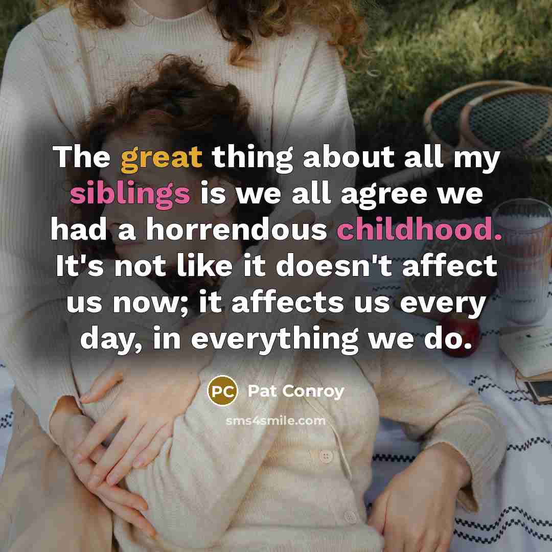 “The great thing about all my siblings is we all agree we had a horrendous childhood. It's not like it doesn't affect us now; it affects us every day, in everything we do.” quote by Pat Conroy