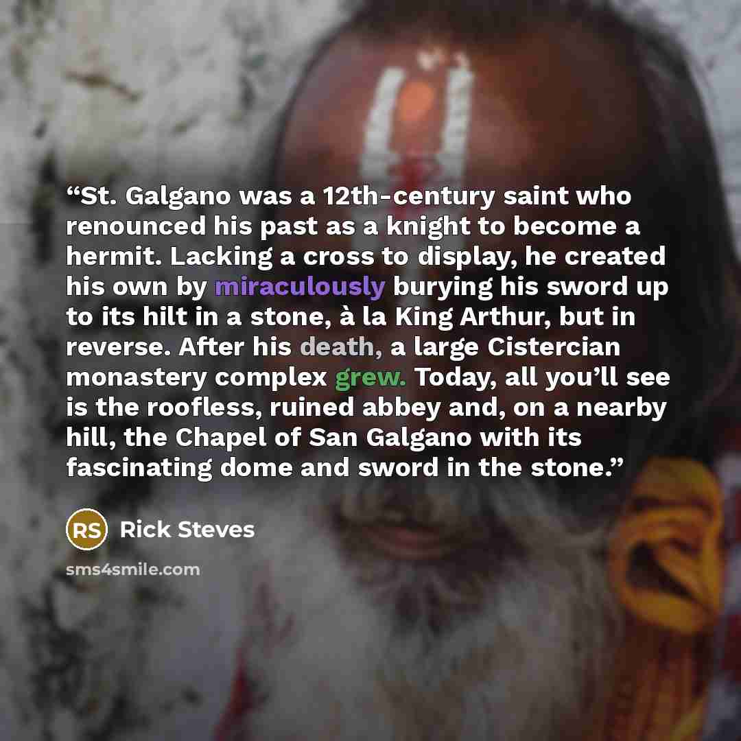 “St. Galgano was a 12th-century saint who renounced his past as a knight to become a hermit. Lacking a cross to display, he created his own by miraculously burying his sword up to its hilt in a stone, à la King Arthur, but in reverse. After his death, a large Cistercian monastery complex grew…” quote by Rick Steves