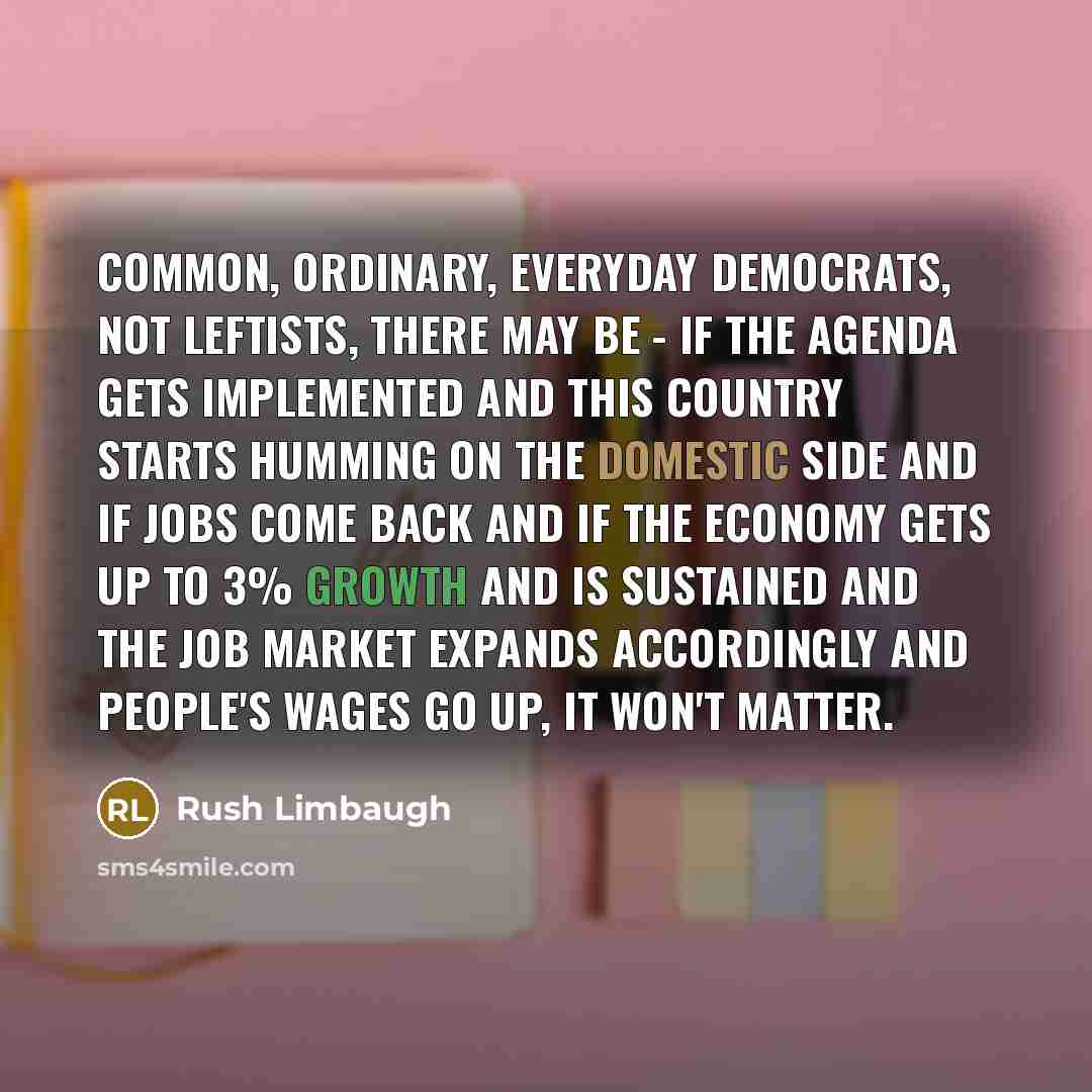 “Common, ordinary, everyday Democrats, not leftists, there may be - if the agenda gets implemented and this country starts humming on the domestic side and if jobs come back and if the economy gets up to 3% growth and is sustained and the job market expands accordingly and people's wages go up, it…” quote by Rush Limbaugh