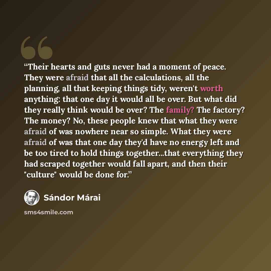 “Their hearts and guts never had a moment of peace. They were afraid that all the calculations, all the planning, all that keeping things tidy, weren't worth anything: that one day it would all be over. But what did they really think would be over? The family? The factory? The money? No, these…” quote by Sándor Márai