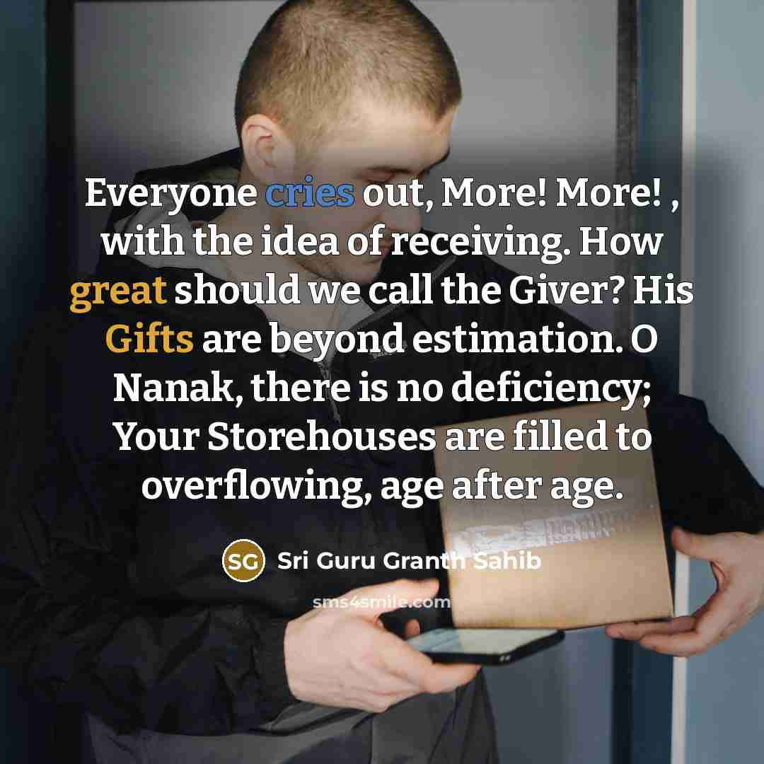 “Everyone cries out, More! More! , with the idea of receiving. How great should we call the Giver? His Gifts are beyond estimation. O Nanak, there is no deficiency; Your Storehouses are filled to overflowing, age after age.” quote by Sri Guru Granth Sahib
