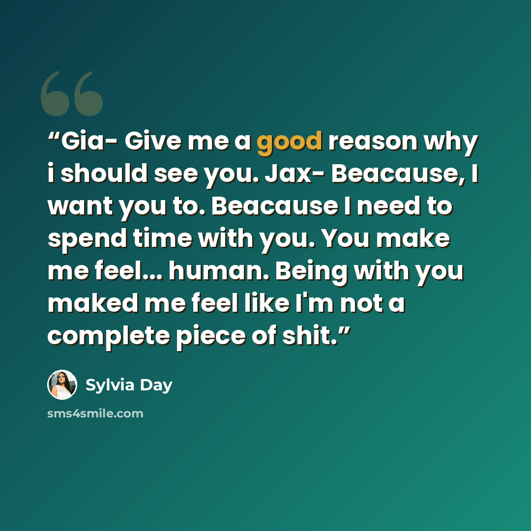 “Gia- Give me a good reason why i should see you. Jax- Beacause, I want you to. Beacause I need to spend time with you. You make me feel... human. Being with you maked me feel like I'm not a complete piece of shit.” quote by Sylvia Day
