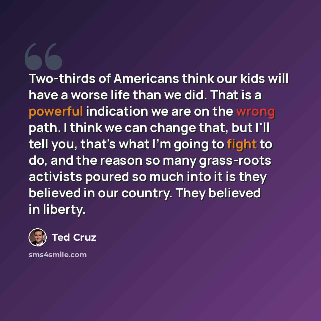“Two-thirds of Americans think our kids will have a worse life than we did. That is a powerful indication we are on the wrong path. I think we can change that, but I'll tell you, that's what I'm going to fight to do, and the reason so many grass-roots activists poured so much into it is they…” quote by Ted Cruz
