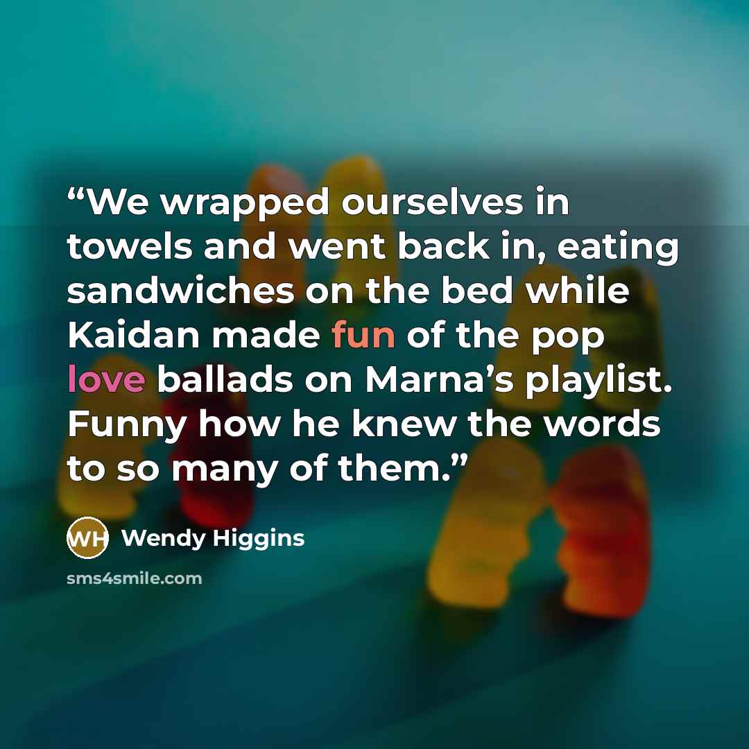 “We wrapped ourselves in towels and went back in, eating sandwiches on the bed while Kaidan made fun of the pop love ballads on Marna’s playlist. Funny how he knew the words to so many of them.” quote by Wendy Higgins
