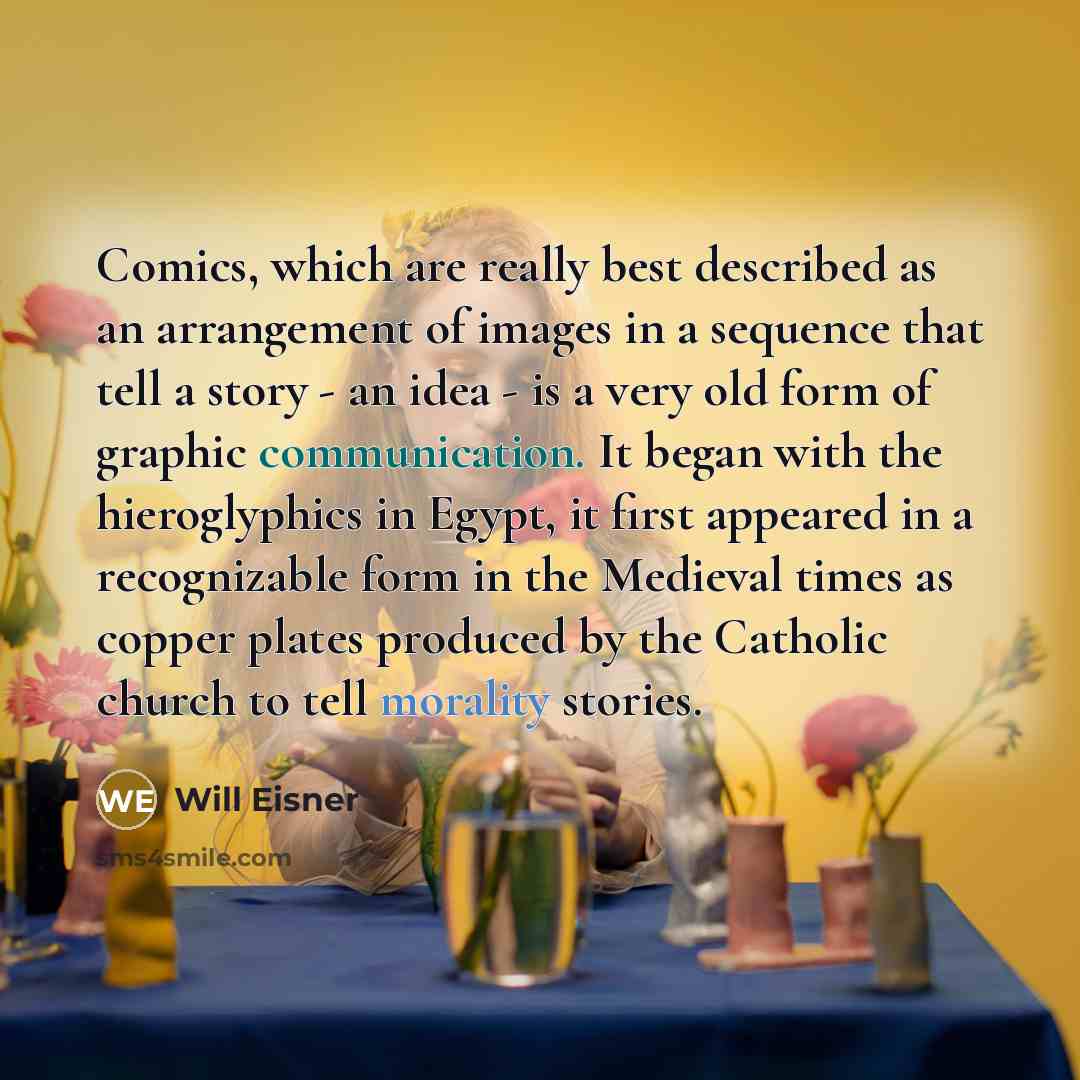 “Comics, which are really best described as an arrangement of images in a sequence that tell a story - an idea - is a very old form of graphic communication. It began with the hieroglyphics in Egypt, it first appeared in a recognizable form in the Medieval times as copper plates produced by the…” quote by Will Eisner