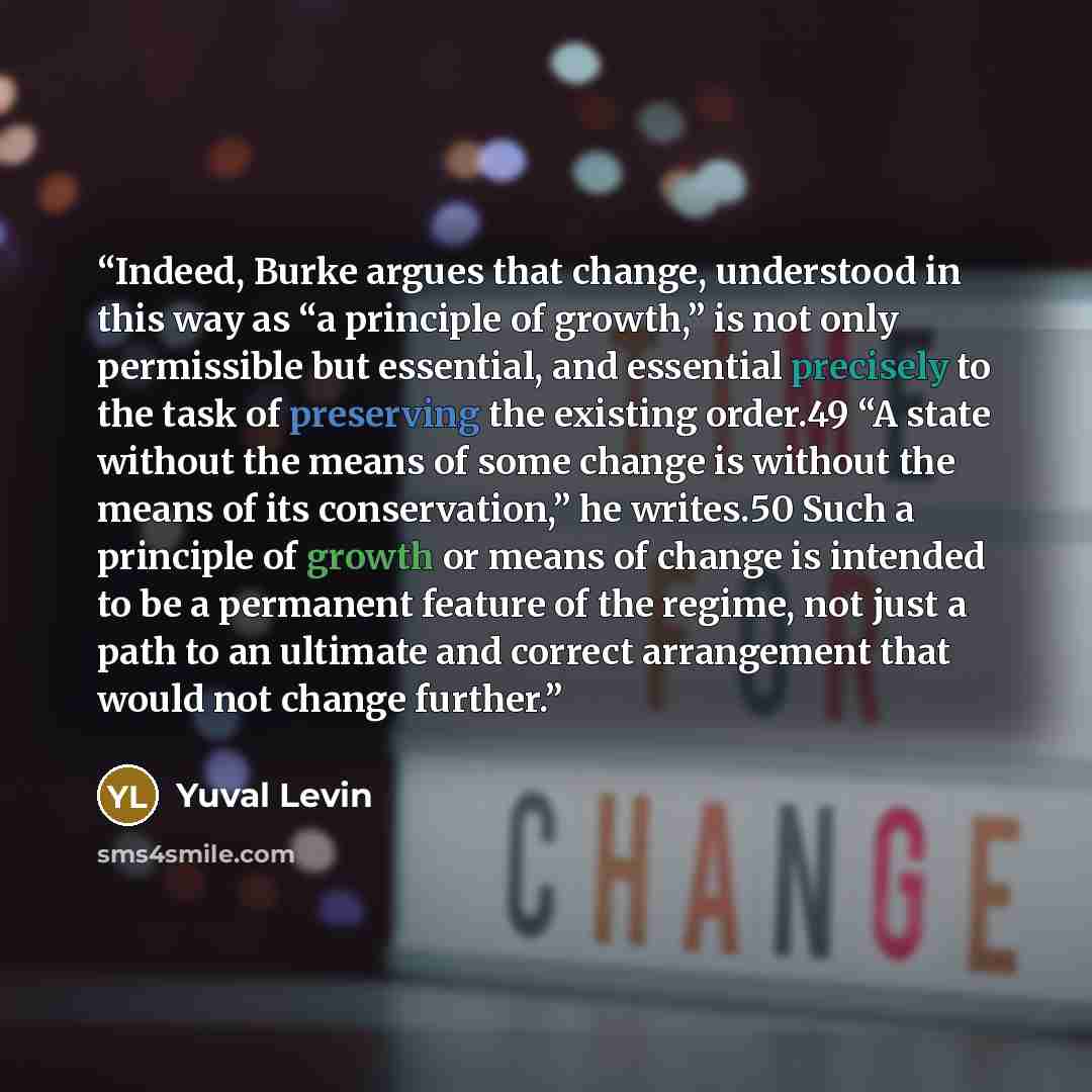 “Indeed, Burke argues that change, understood in this way as “a principle of growth,” is not only permissible but essential, and essential precisely to the task of preserving the existing order.49 “A state without the means of some change is without the means of its conservation,” he writes.50 Such…” quote by Yuval Levin