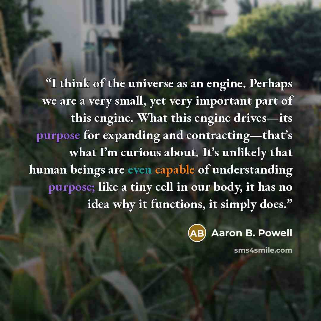 “I think of the universe as an engine. Perhaps we are a very small, yet very important part of this engine. What this engine drives—its purpose for expanding and contracting—that’s what I’m curious about. It’s unlikely that human beings are even capable of understanding purpose; like a tiny cell in…” quote by Aaron B. Powell