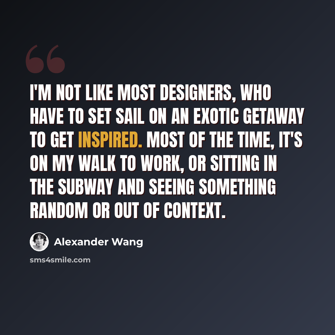 “I'm not like most designers, who have to set sail on an exotic getaway to get inspired. Most of the time, it's on my walk to work, or sitting in the subway and seeing something random or out of context.” quote by Alexander Wang