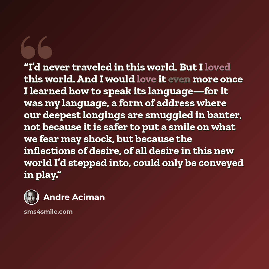 “I’d never traveled in this world. But I loved this world. And I would love it even more once I learned how to speak its language—for it was my language, a form of address where our deepest longings are smuggled in banter, not because it is safer to put a smile on what we fear may shock, but…” quote by André Aciman