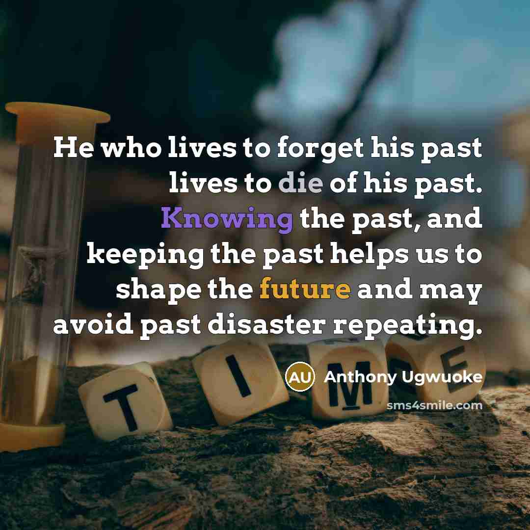 “He who lives to forget his past lives to die of his past. Knowing the past, and keeping the past helps us to shape the future and may avoid past disaster repeating.” quote by Anthony Ugwuoke