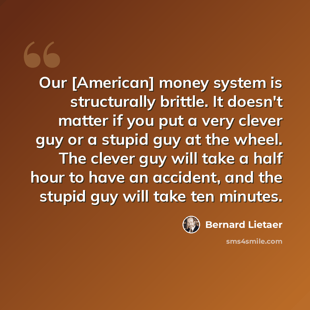 “Our [American] money system is structurally brittle. It doesn't matter if you put a very clever guy or a stupid guy at the wheel. The clever guy will take a half hour to have an accident, and the stupid guy will take ten minutes.” quote by Bernard Lietaer