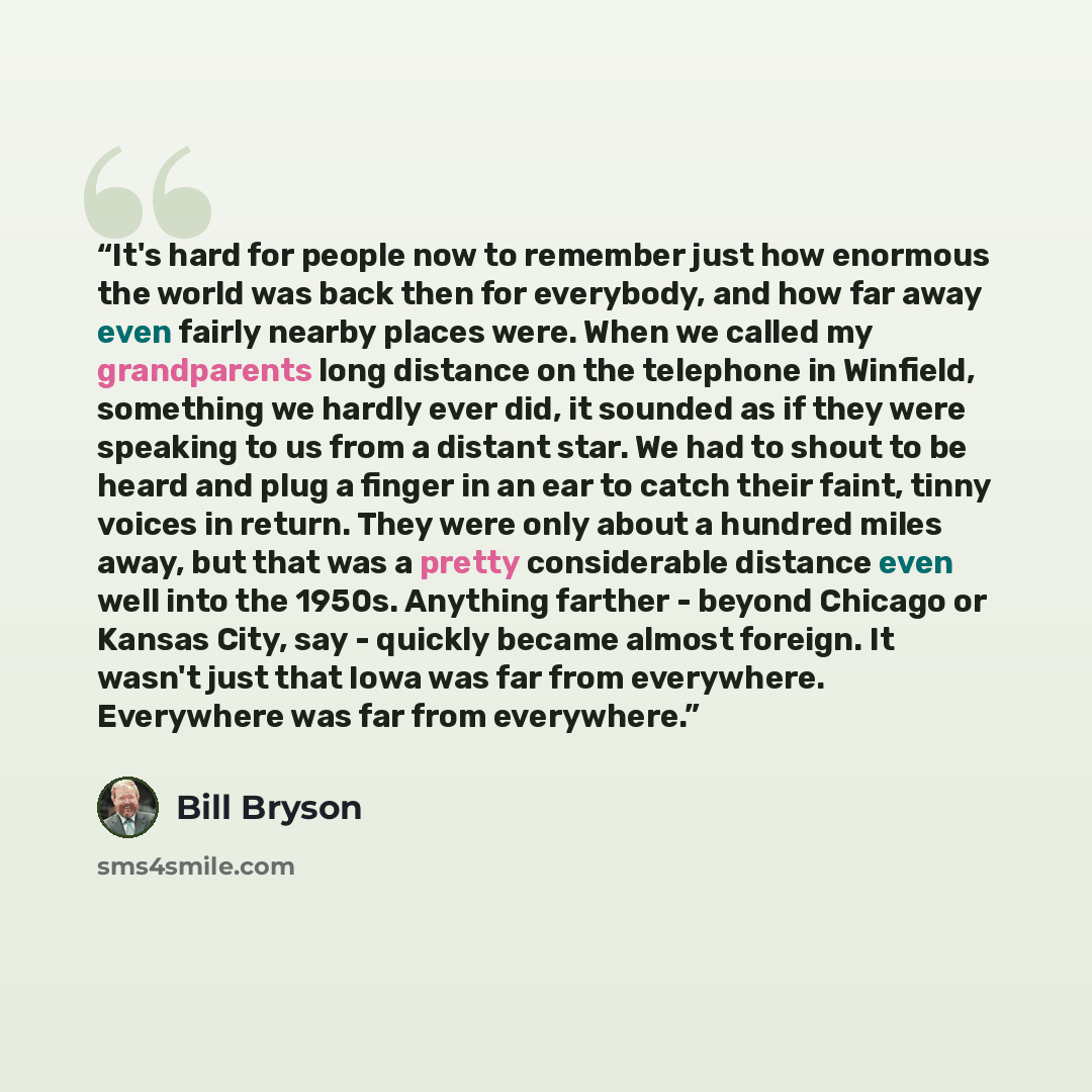 “It's hard for people now to remember just how enormous the world was back then for everybody, and how far away even fairly nearby places were. When we called my grandparents long distance on the telephone in Winfield, something we hardly ever did, it sounded as if they were speaking to us from a…” quote by Bill Bryson