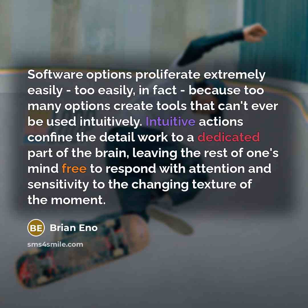 “Software options proliferate extremely easily - too easily, in fact - because too many options create tools that can't ever be used intuitively. Intuitive actions confine the detail work to a dedicated part of the brain, leaving the rest of one's mind free to respond with attention and sensitivity…” quote by Brian Eno