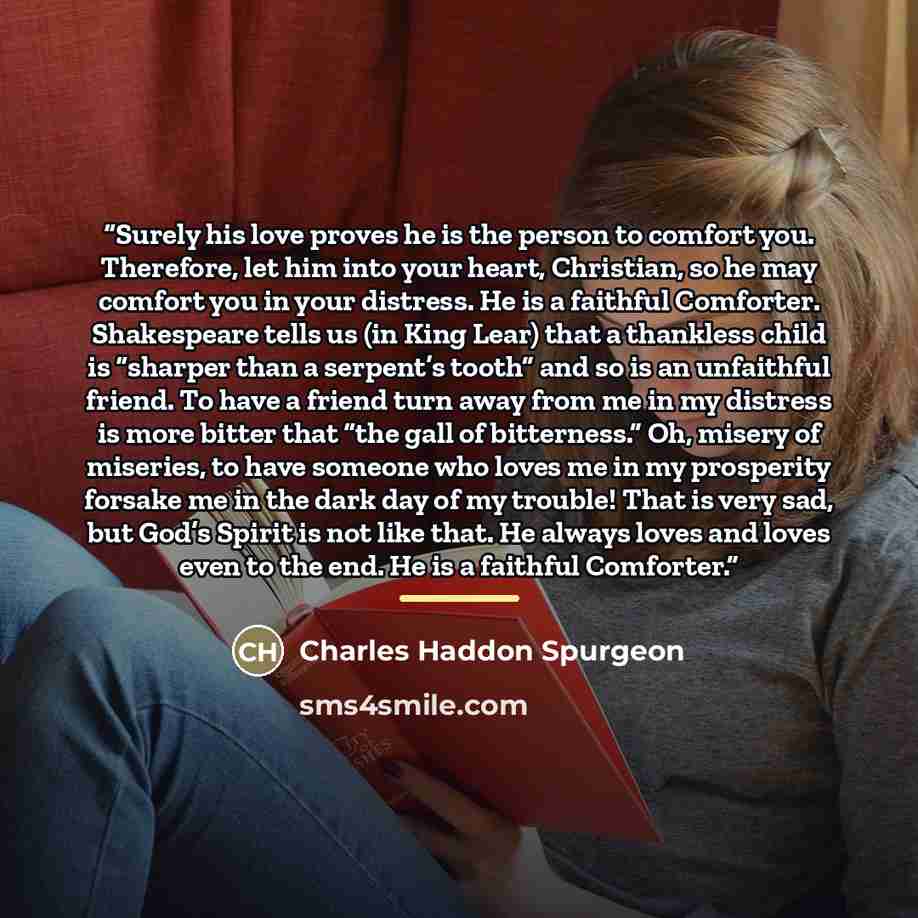 “Surely his love proves he is the person to comfort you. Therefore, let him into your heart, Christian, so he may comfort you in your distress. He is a faithful Comforter. Shakespeare tells us (in King Lear) that a thankless child is “sharper than a serpent’s tooth” and so is an unfaithful friend…” quote by Charles Haddon Spurgeon