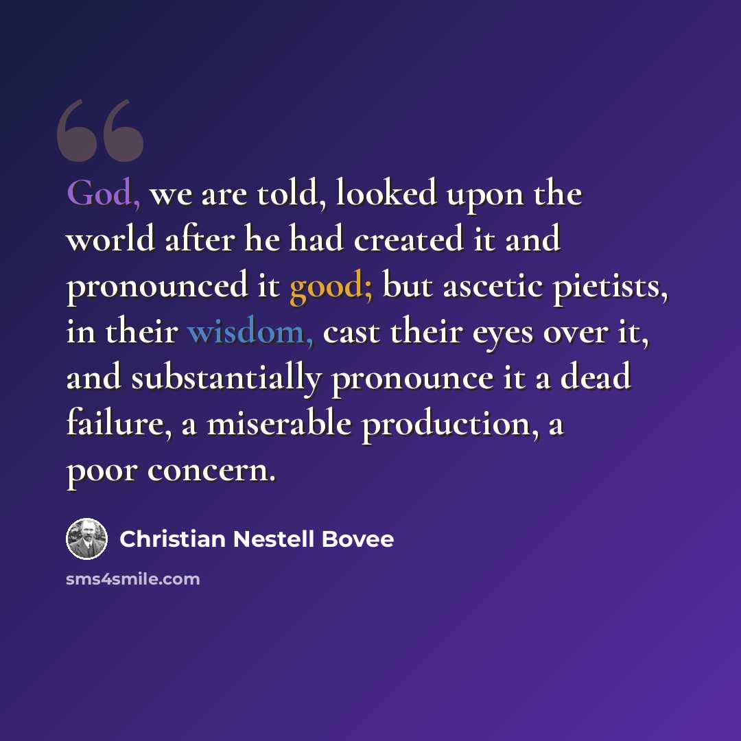 “God, we are told, looked upon the world after he had created it and pronounced it good; but ascetic pietists, in their wisdom, cast their eyes over it, and substantially pronounce it a dead failure, a miserable production, a poor concern.” quote by Christian Nestell Bovee