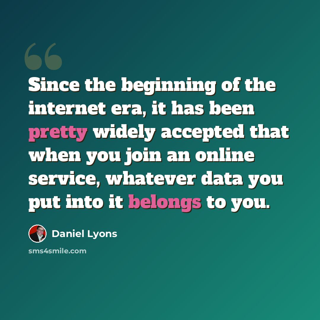 “Since the beginning of the internet era, it has been pretty widely accepted that when you join an online service, whatever data you put into it belongs to you.” quote by Daniel Lyons