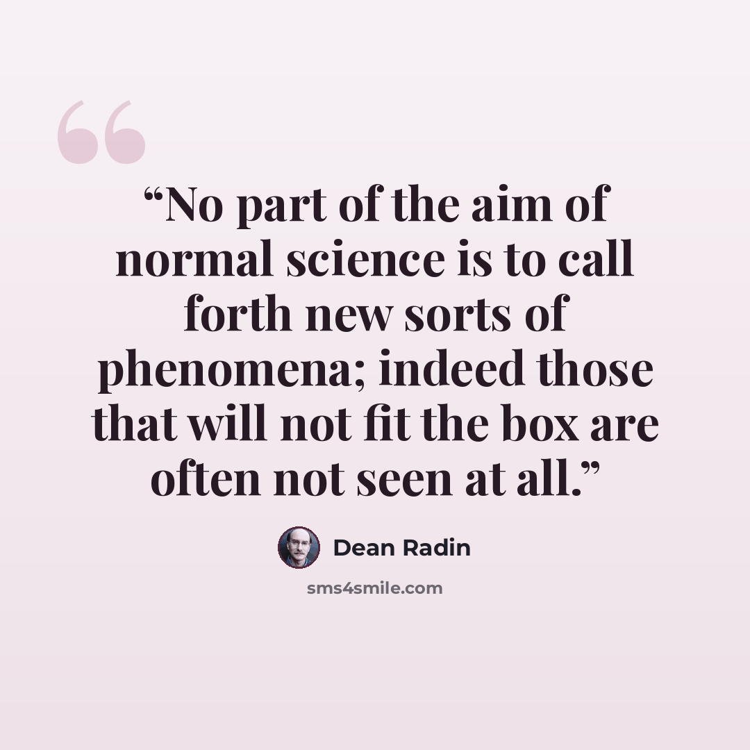 “No part of the aim of normal science is to call forth new sorts of phenomena; indeed those that will not fit the box are often not seen at all.” quote by Dean Radin