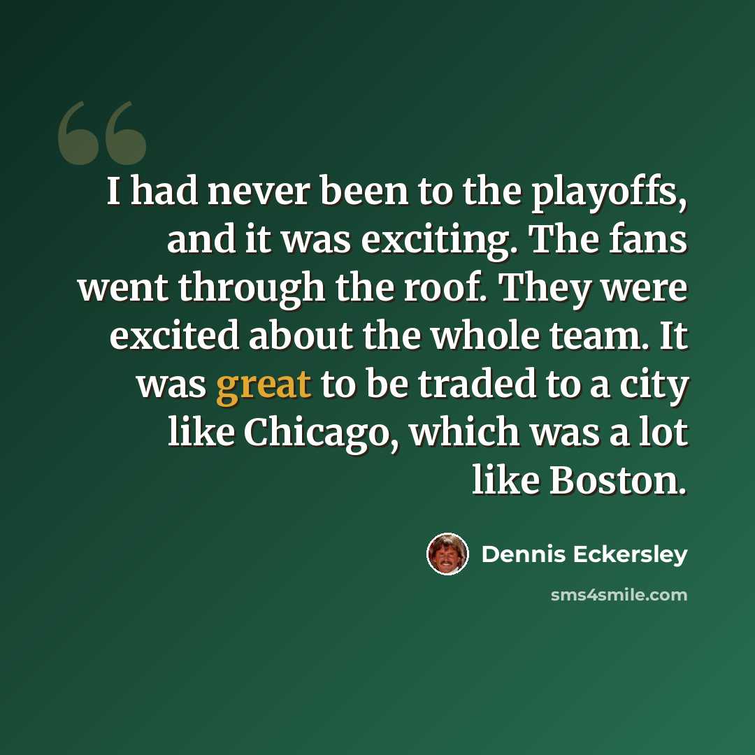 “I had never been to the playoffs, and it was exciting. The fans went through the roof. They were excited about the whole team. It was great to be traded to a city like Chicago, which was a lot like Boston.” quote by Dennis Eckersley