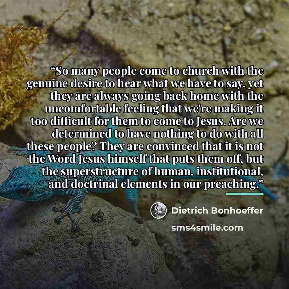 “So many people come to church with the genuine desire to hear what we have to say, yet they are always going back home with the uncomfortable feeling that we're making it too difficult for them to come to Jesus. Are we determined to have nothing to do with all these people? They are convinced that…” quote by dietrich bonhoeffer