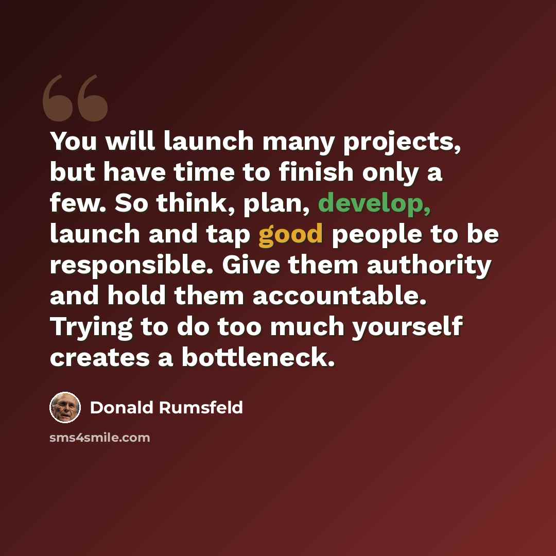 “You will launch many projects, but have time to finish only a few. So think, plan, develop, launch and tap good people to be responsible. Give them authority and hold them accountable. Trying to do too much yourself creates a bottleneck.” quote by Donald Rumsfeld