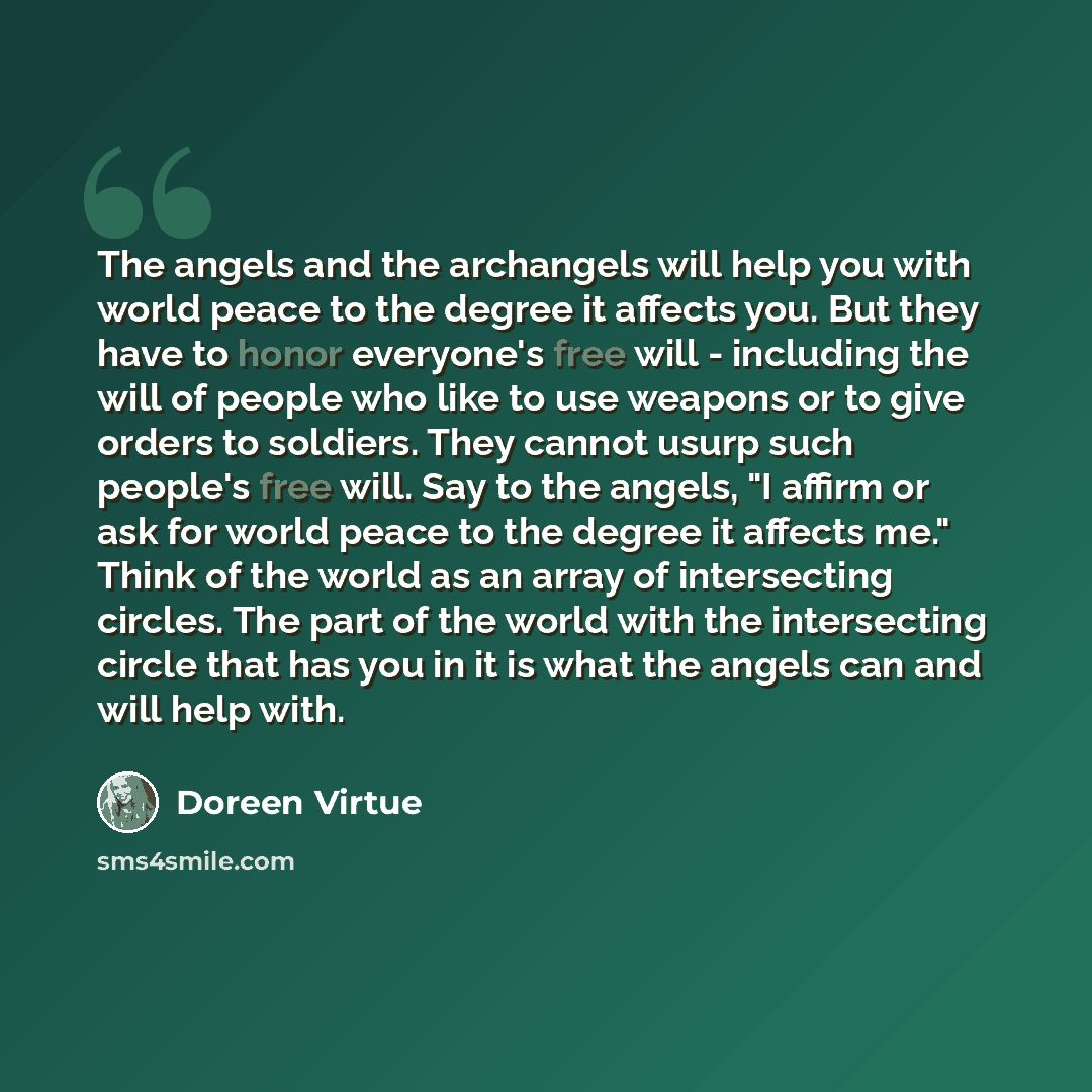 “The angels and the archangels will help you with world peace to the degree it affects you. But they have to honor everyone's free will - including the will of people who like to use weapons or to give orders to soldiers. They cannot usurp such people's free will. Say to the angels, "I affirm or…” quote by Doreen Virtue