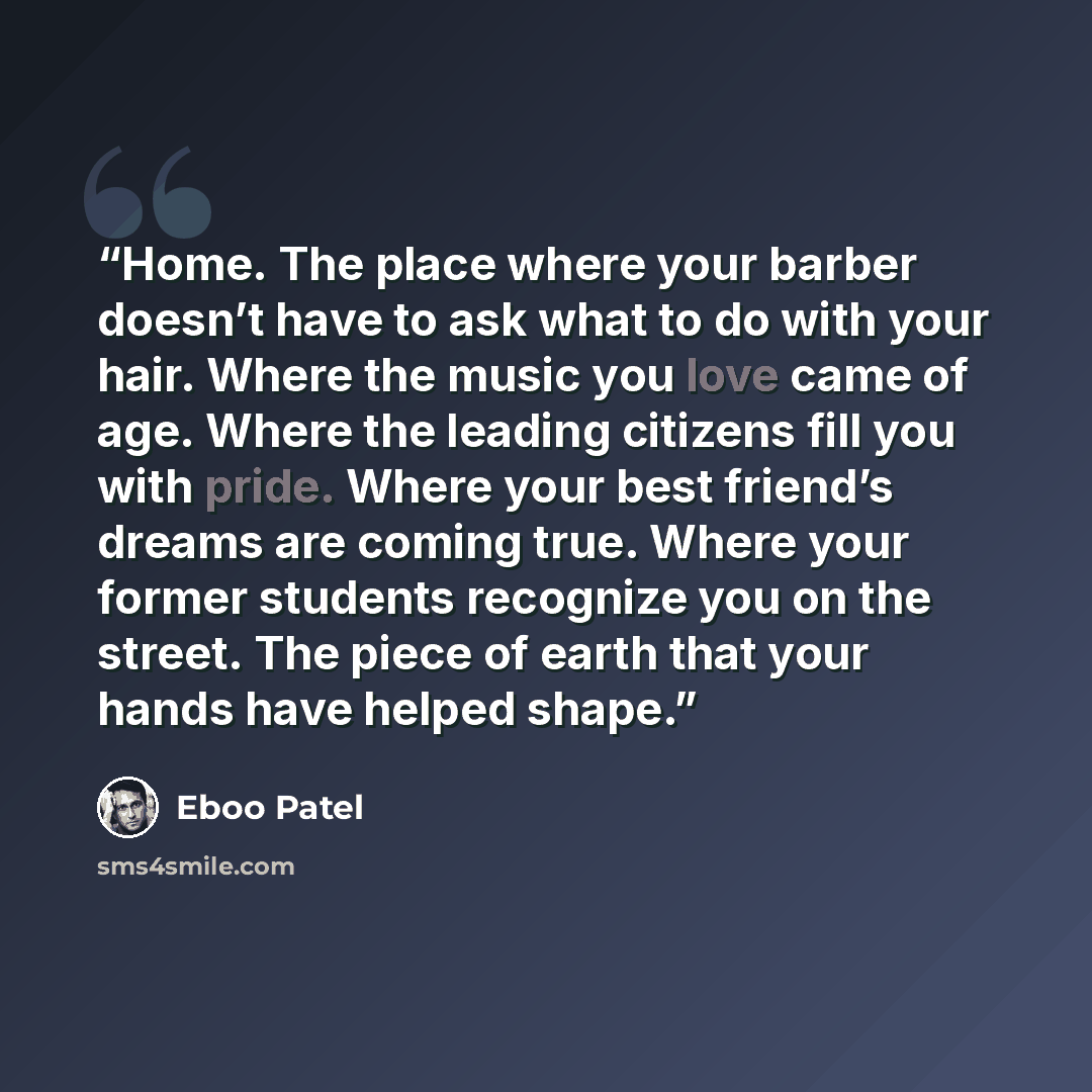 “Home. The place where your barber doesn’t have to ask what to do with your hair. Where the music you love came of age. Where the leading citizens fill you with pride. Where your best friend’s dreams are coming true. Where your former students recognize you on the street. The piece of earth that…” quote by Eboo Patel