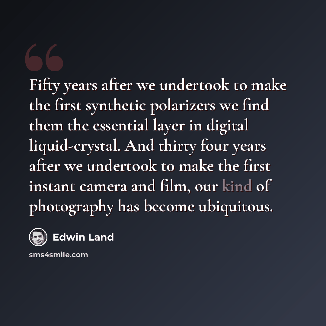 “Fifty years after we undertook to make the first synthetic polarizers we find them the essential layer in digital liquid-crystal. And thirty four years after we undertook to make the first instant camera and film, our kind of photography has become ubiquitous.” quote by Edwin Land