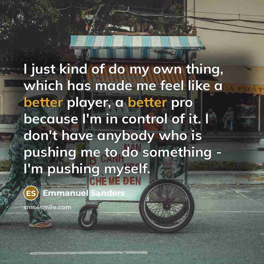 “I just kind of do my own thing, which has made me feel like a better player, a better pro because I'm in control of it. I don't have anybody who is pushing me to do something - I'm pushing myself.” quote by Emmanuel Sanders