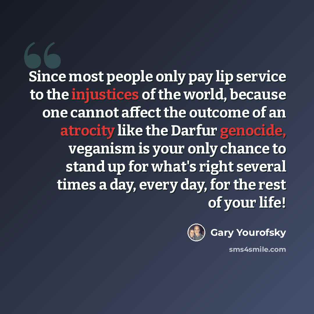 “Since most people only pay lip service to the injustices of the world, because one cannot affect the outcome of an atrocity like the Darfur genocide, veganism is your only chance to stand up for what's right several times a day, every day, for the rest of your life!” quote by Gary Yourofsky