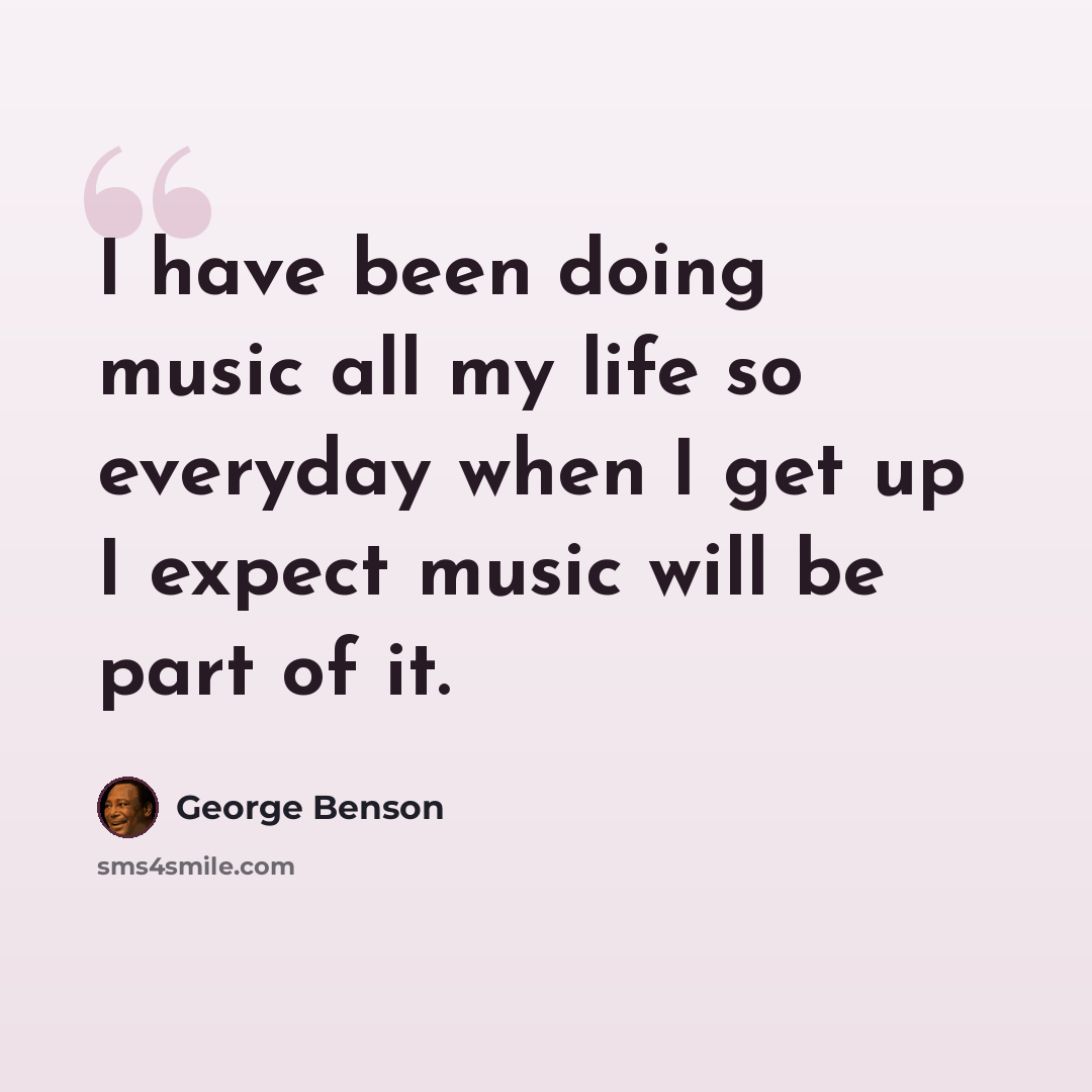 “I have been doing music all my life so everyday when I get up I expect music will be part of it.” quote by George Benson