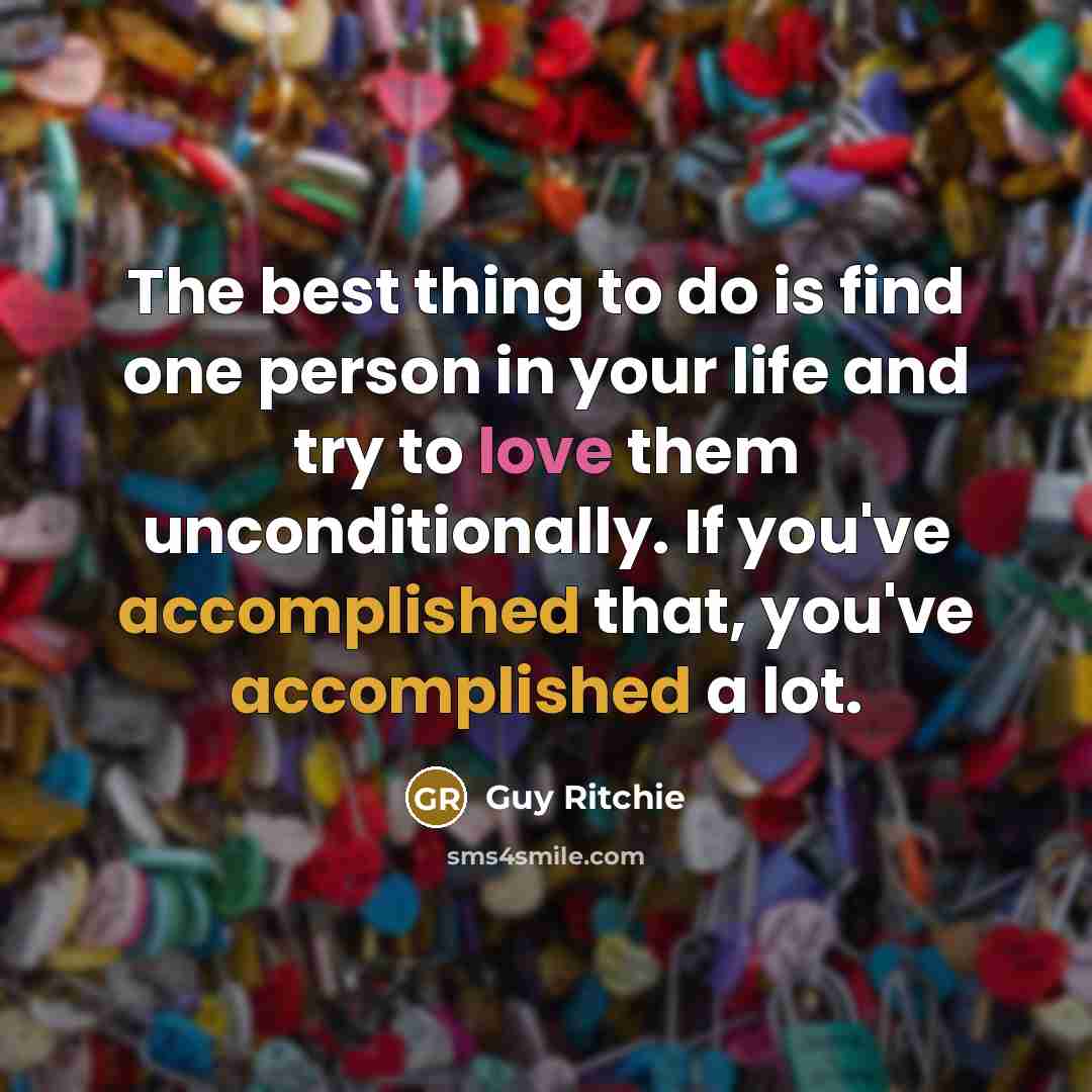 “The best thing to do is find one person in your life and try to love them unconditionally. If you've accomplished that, you've accomplished a lot.” quote by Guy Ritchie