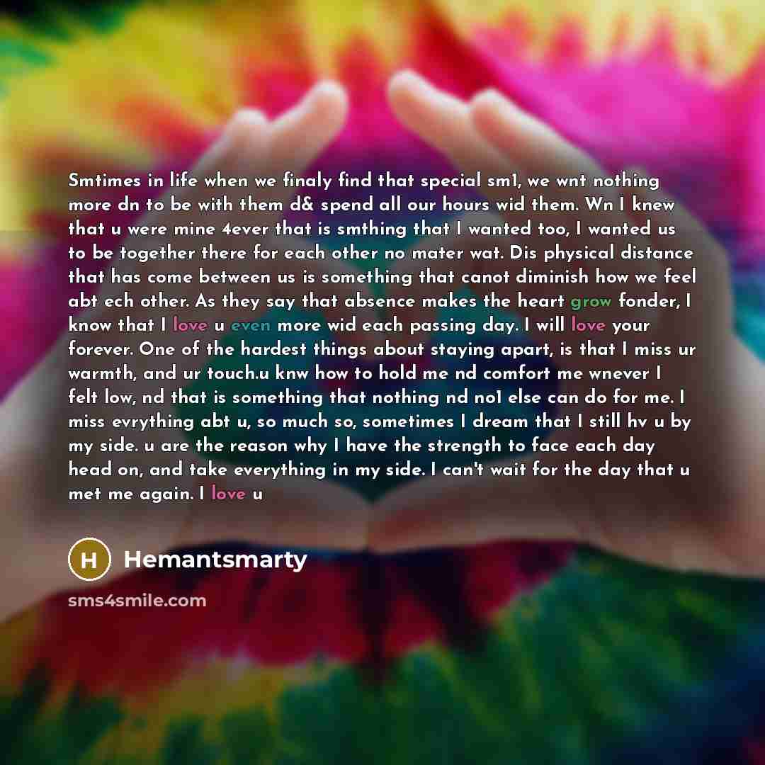 “Smtimes in life when we finaly find that special sm1, we wnt nothing more dn to be with them d& spend all our hours wid them. Wn I knew that u were mine 4ever that is smthing that I wanted too, I wanted us to be together there for each other no mater wat. Dis physical distance that has come…” quote by Hemantsmarty